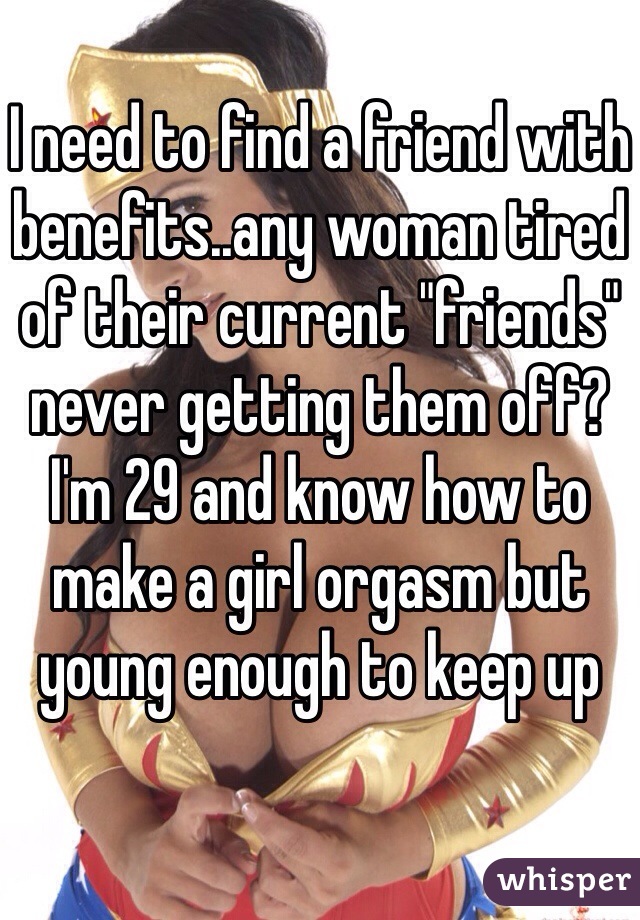 I need to find a friend with benefits..any woman tired of their current "friends" never getting them off? I'm 29 and know how to make a girl orgasm but young enough to keep up