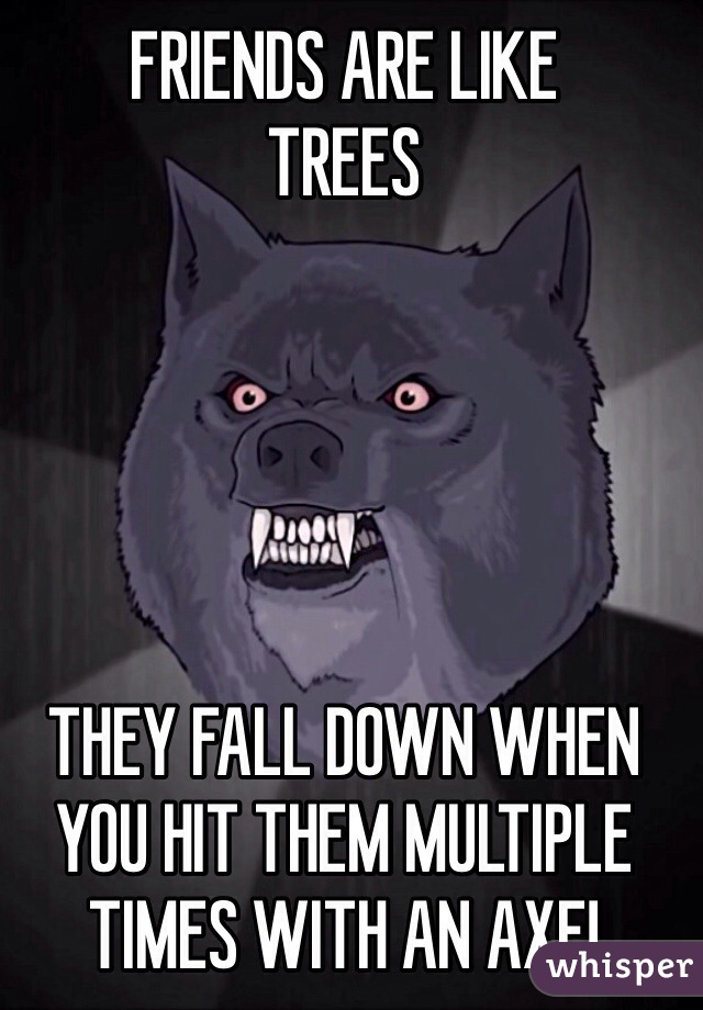 FRIENDS ARE LIKE 
TREES





THEY FALL DOWN WHEN YOU HIT THEM MULTIPLE TIMES WITH AN AXE!