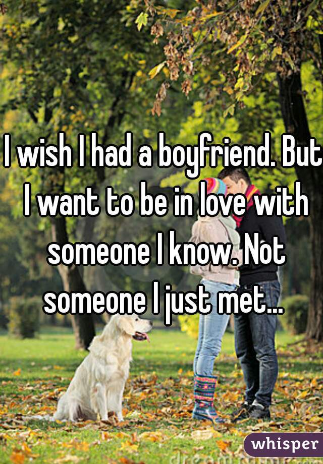 I wish I had a boyfriend. But I want to be in love with someone I know. Not someone I just met... 