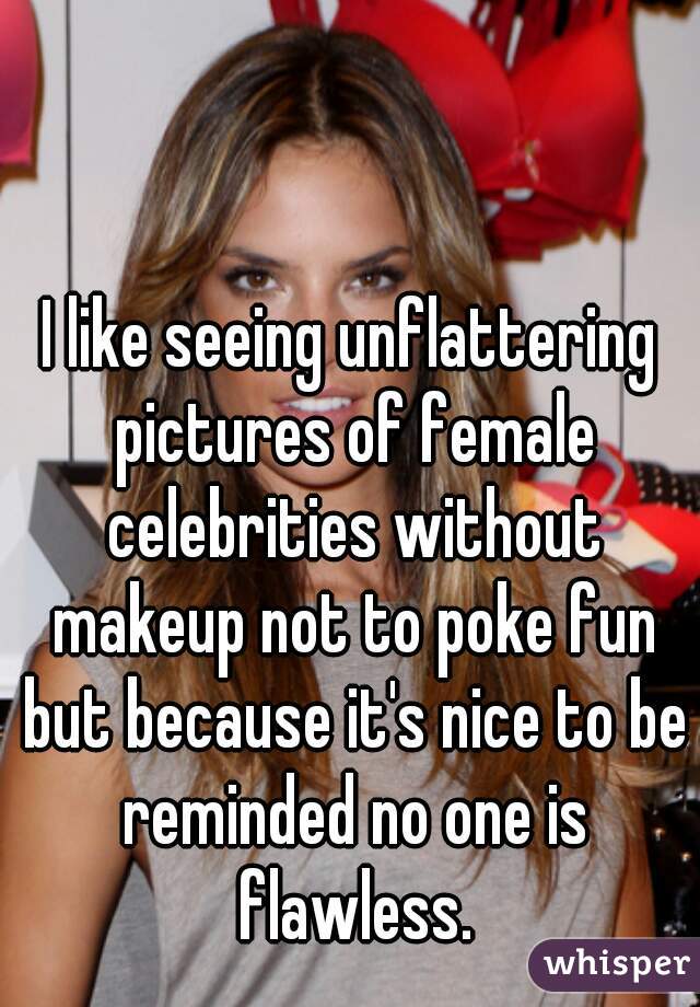 I like seeing unflattering pictures of female celebrities without makeup not to poke fun but because it's nice to be reminded no one is flawless.