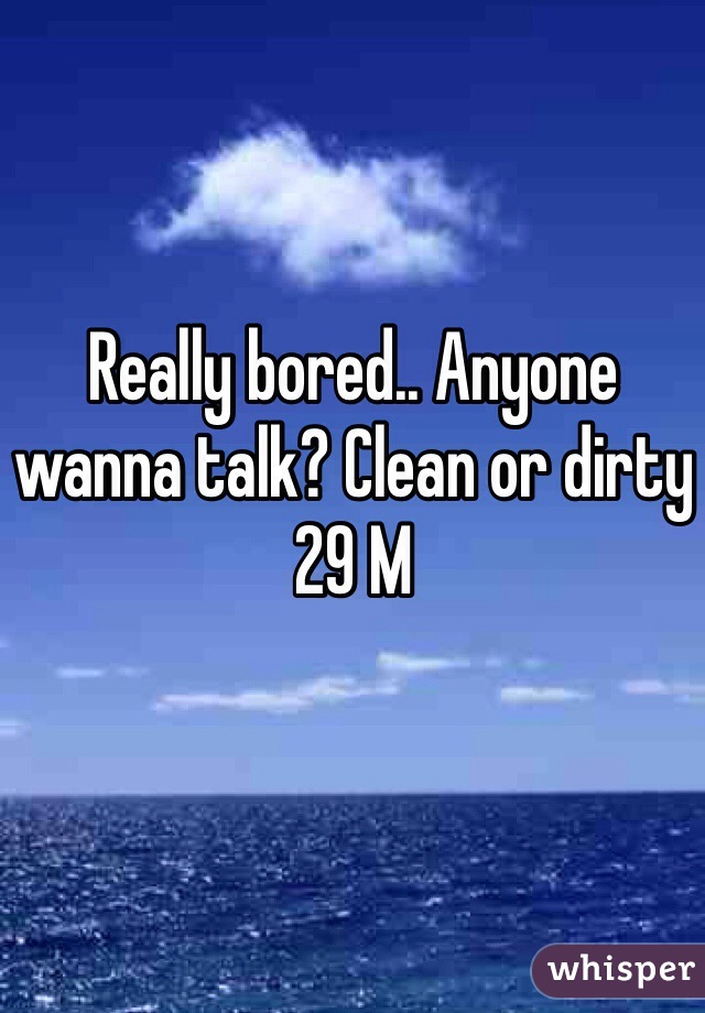 Really bored.. Anyone wanna talk? Clean or dirty
29 M 
