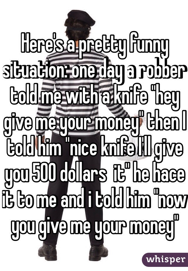 Here's a pretty funny situation: one day a robber told me with a knife "hey give me your money" then I told him "nice knife I'll give you 500 dollars  it" he hace it to me and i told him "now you give me your money" 
