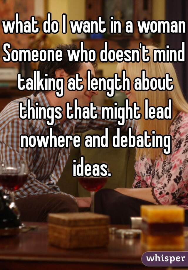 what do I want in a woman?
Someone who doesn't mind talking at length about things that might lead nowhere and debating ideas.  