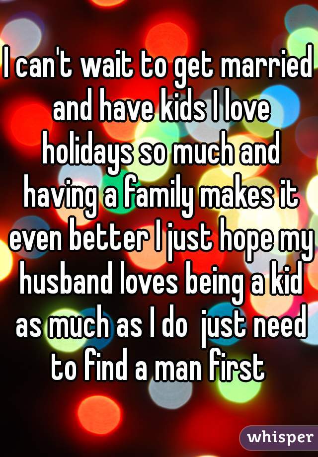 I can't wait to get married and have kids I love holidays so much and having a family makes it even better I just hope my husband loves being a kid as much as I do  just need to find a man first 