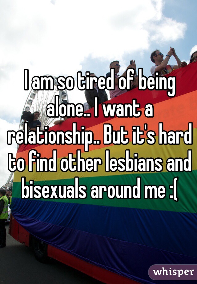 I am so tired of being alone.. I want a relationship.. But it's hard to find other lesbians and bisexuals around me :( 