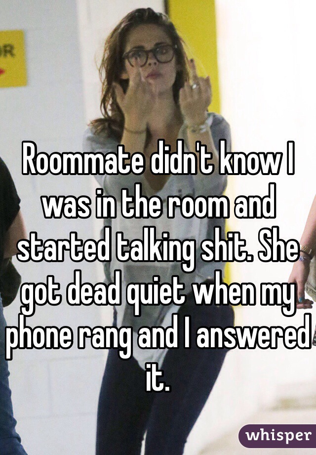 Roommate didn't know I was in the room and started talking shit. She got dead quiet when my phone rang and I answered it. 