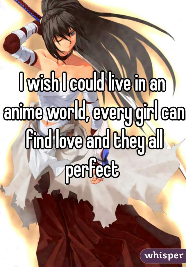 I wish I could live in an anime world, every girl can find love and they all perfect 