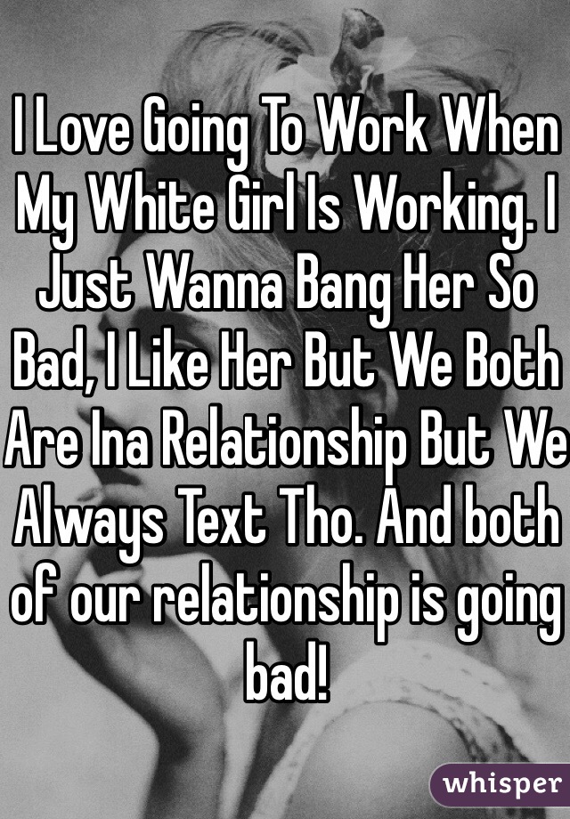 I Love Going To Work When My White Girl Is Working. I Just Wanna Bang Her So Bad, I Like Her But We Both Are Ina Relationship But We Always Text Tho. And both of our relationship is going bad!