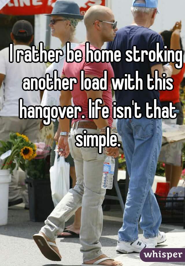 I rather be home stroking another load with this hangover. life isn't that simple.
