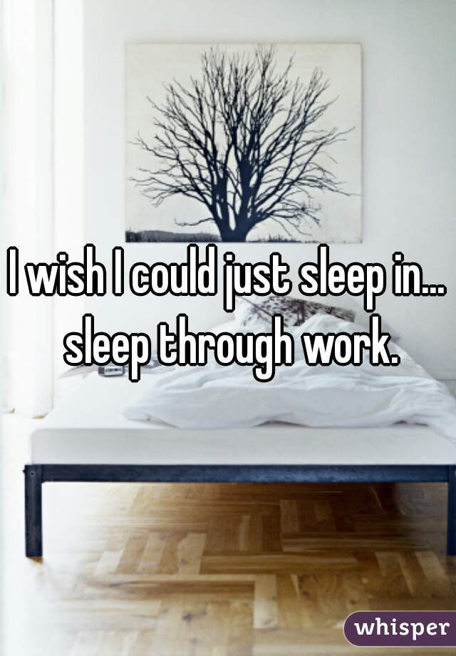 I wish I could just sleep in... sleep through work.