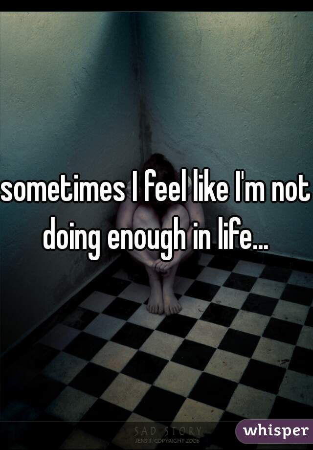 sometimes I feel like I'm not doing enough in life... 