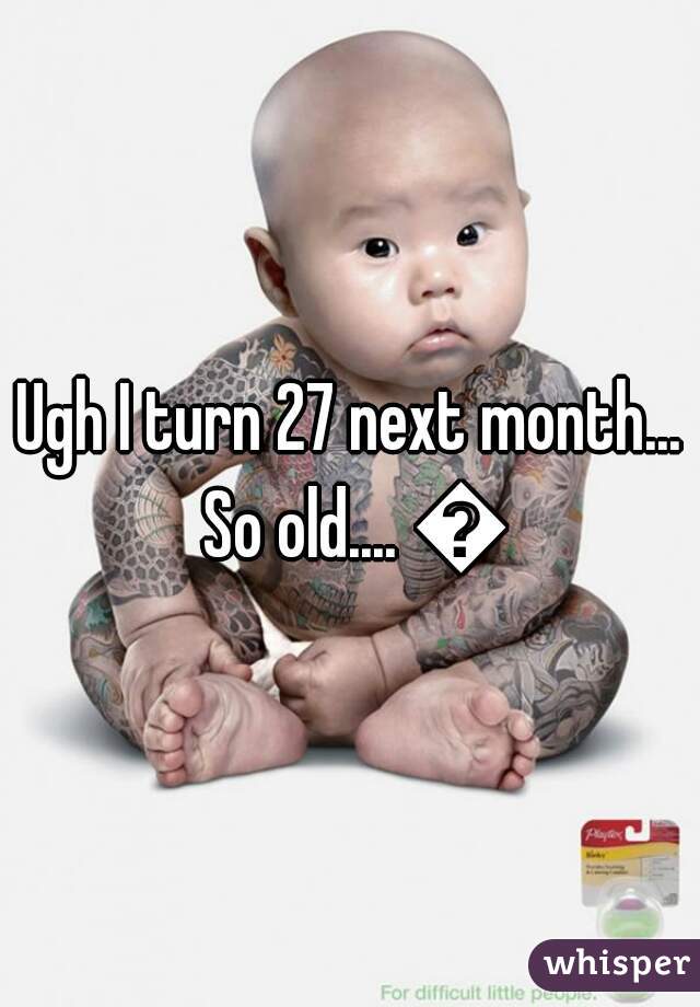 Ugh I turn 27 next month... So old.... 😠