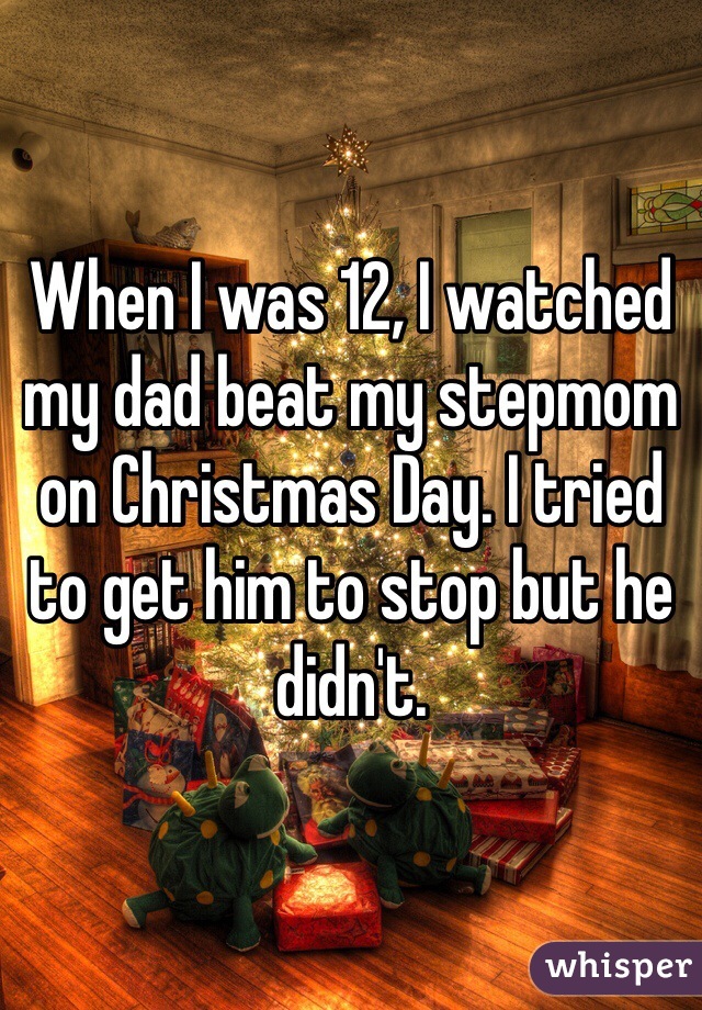 When I was 12, I watched my dad beat my stepmom on Christmas Day. I tried to get him to stop but he didn't. 
