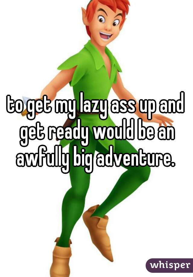 to get my lazy ass up and get ready would be an awfully big adventure. 