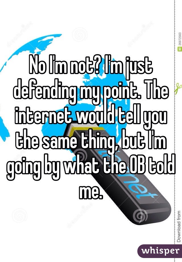 No I'm not? I'm just defending my point. The internet would tell you the same thing, but I'm going by what the OB told me.