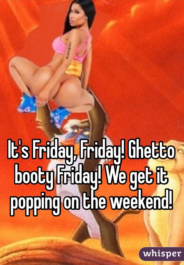 It's Friday, Friday! Ghetto booty Friday! We get it popping on the weekend! 