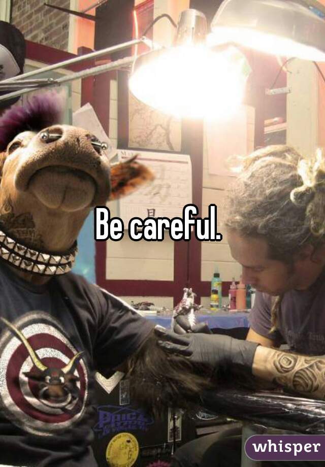 Be careful. 