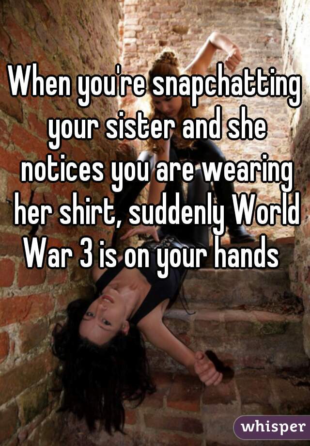 When you're snapchatting your sister and she notices you are wearing her shirt, suddenly World War 3 is on your hands  