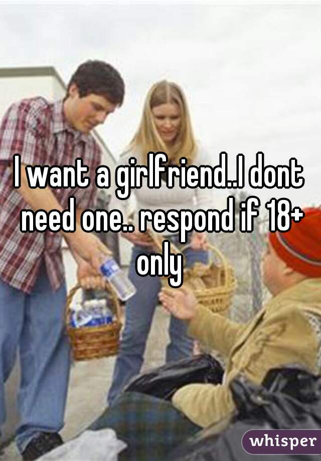 I want a girlfriend..I dont need one.. respond if 18+ only 