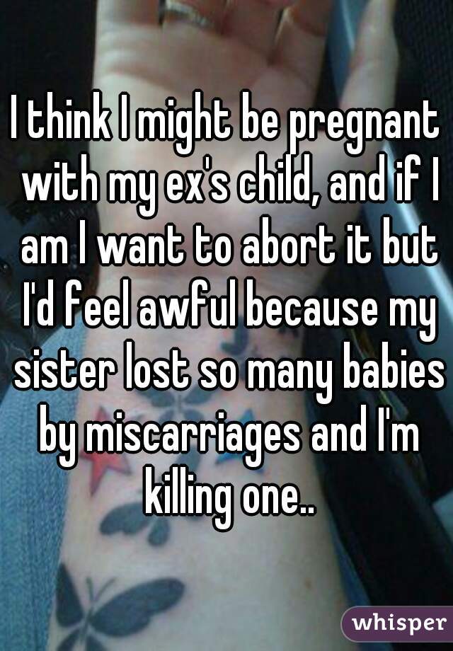 I think I might be pregnant with my ex's child, and if I am I want to abort it but I'd feel awful because my sister lost so many babies by miscarriages and I'm killing one..