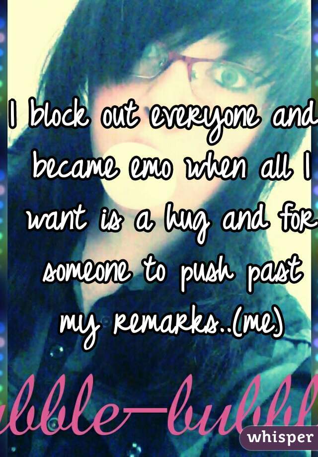 I block out everyone and became emo when all I want is a hug and for someone to push past my remarks..(me)