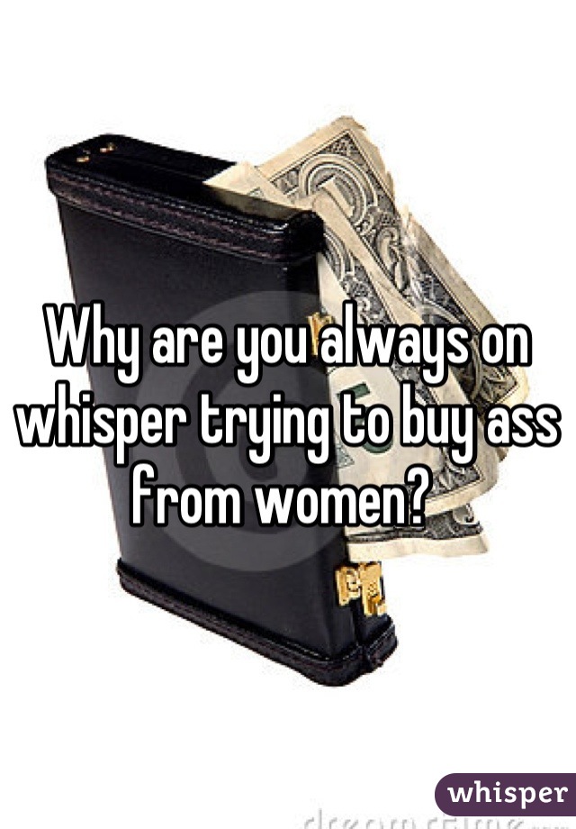 Why are you always on whisper trying to buy ass from women? 