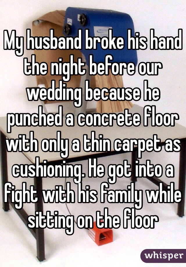 My husband broke his hand the night before our wedding because he punched a concrete floor with only a thin carpet as cushioning. He got into a fight with his family while sitting on the floor