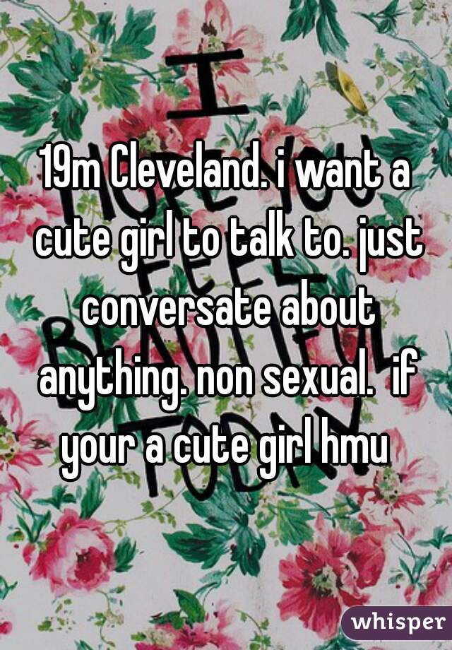 19m Cleveland. i want a cute girl to talk to. just conversate about anything. non sexual.  if your a cute girl hmu 