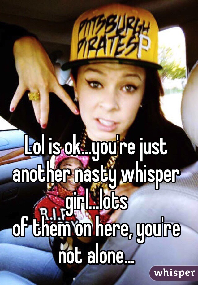 Lol is ok...you're just another nasty whisper girl...lots
of them on here, you're not alone...