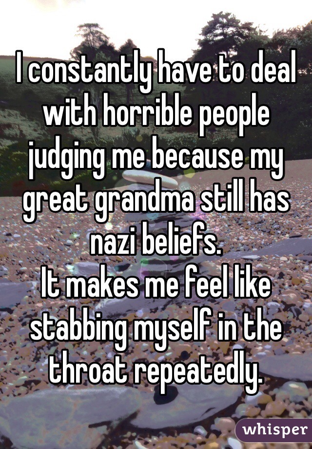 I constantly have to deal with horrible people judging me because my great grandma still has nazi beliefs.
It makes me feel like stabbing myself in the throat repeatedly.