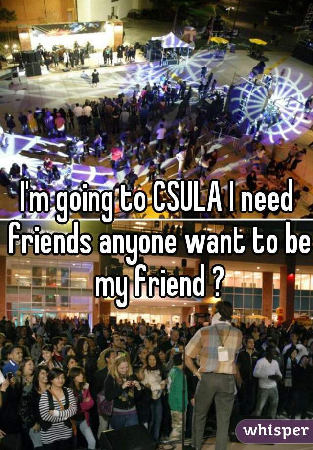 I'm going to CSULA I need friends anyone want to be my friend ?