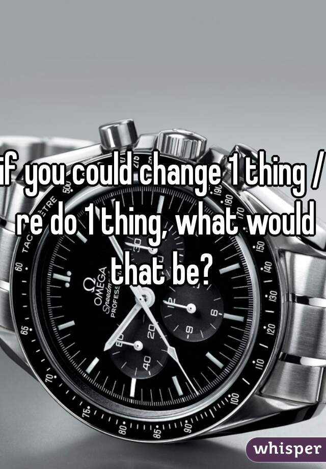if you could change 1 thing / re do 1 thing, what would that be? 