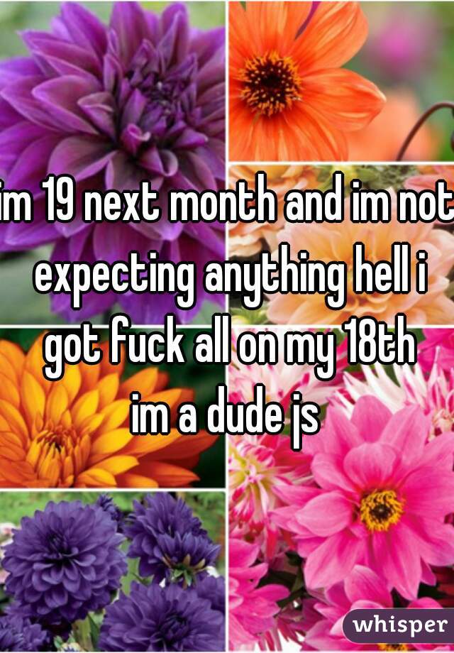 im 19 next month and im not expecting anything hell i got fuck all on my 18th
im a dude js