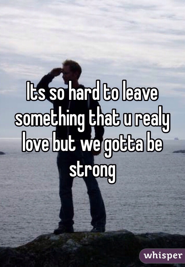 Its so hard to leave something that u realy love but we gotta be strong