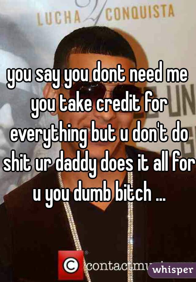 you say you dont need me you take credit for everything but u don't do shit ur daddy does it all for u you dumb bitch ...