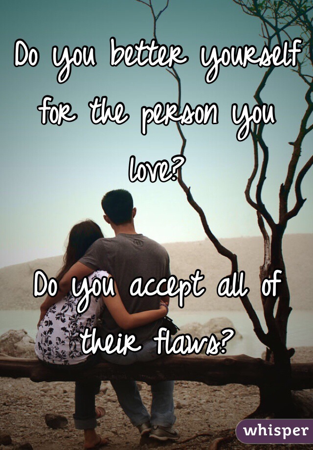 Do you better yourself for the person you love? 

Do you accept all of their flaws?