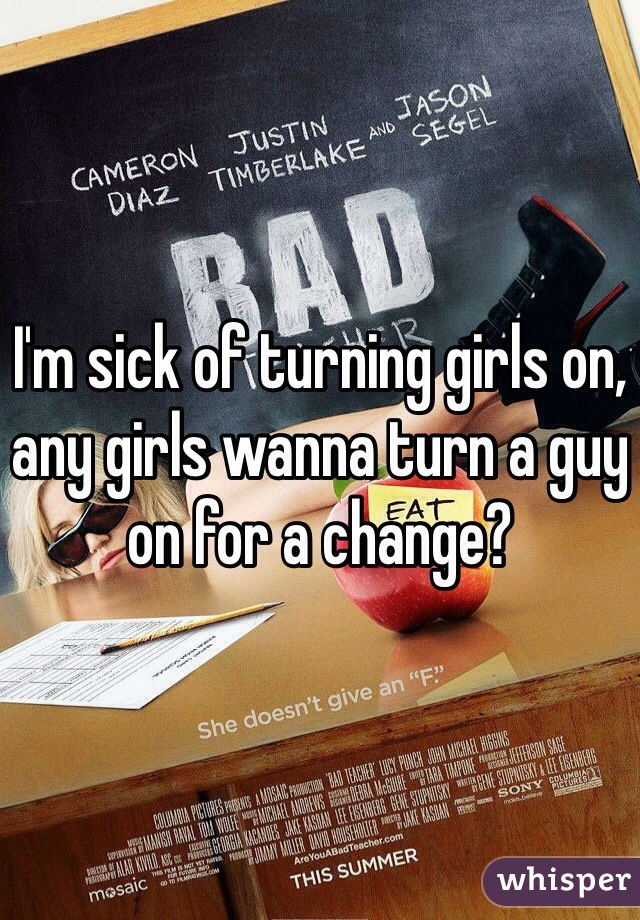 I'm sick of turning girls on, any girls wanna turn a guy on for a change?