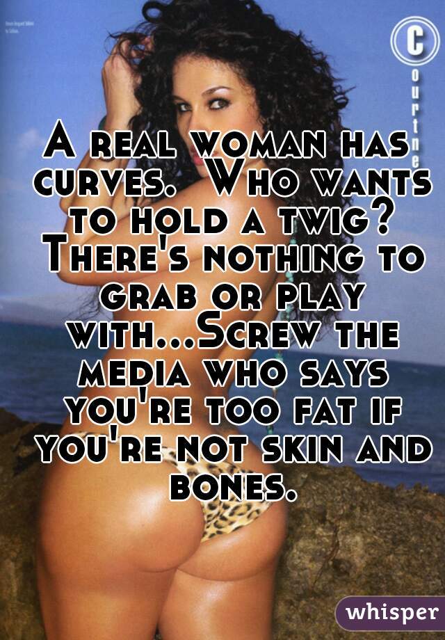 A real woman has curves.  Who wants to hold a twig? There's nothing to grab or play with...Screw the media who says you're too fat if you're not skin and bones.