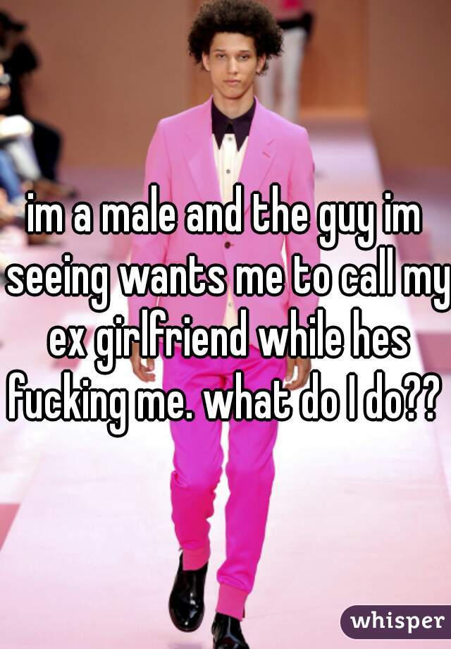im a male and the guy im seeing wants me to call my ex girlfriend while hes fucking me. what do I do?? 