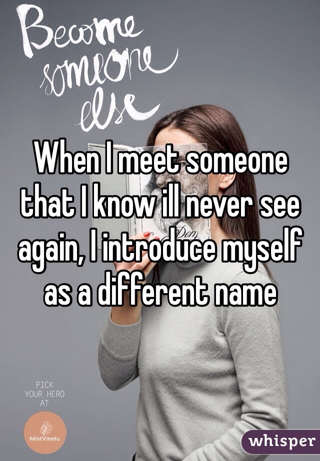 When I meet someone that I know ill never see again, I introduce myself as a different name