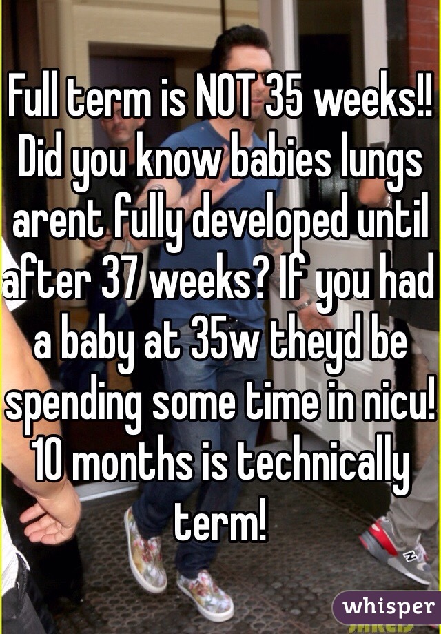 Full term is NOT 35 weeks!! Did you know babies lungs arent fully developed until after 37 weeks? If you had a baby at 35w theyd be spending some time in nicu! 10 months is technically term! 