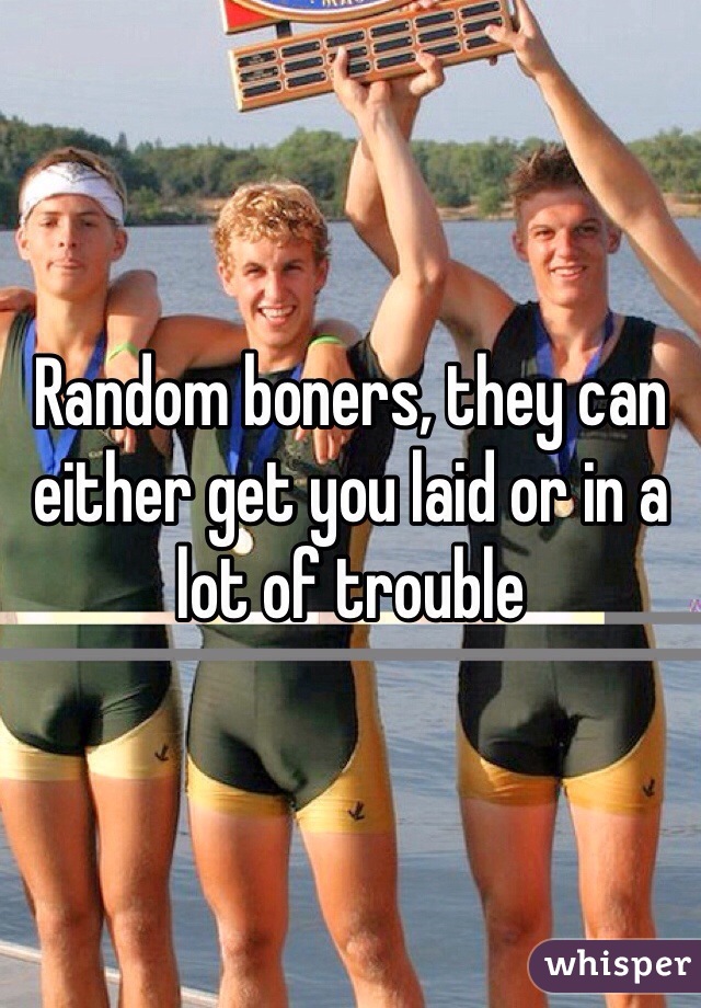 Random boners, they can either get you laid or in a lot of trouble 