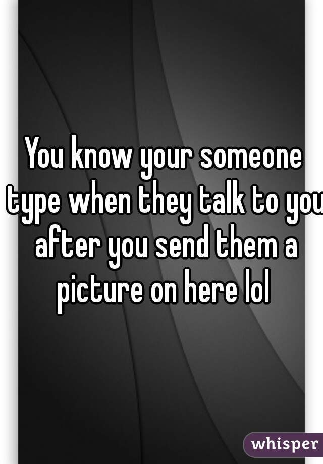 You know your someone type when they talk to you after you send them a picture on here lol 