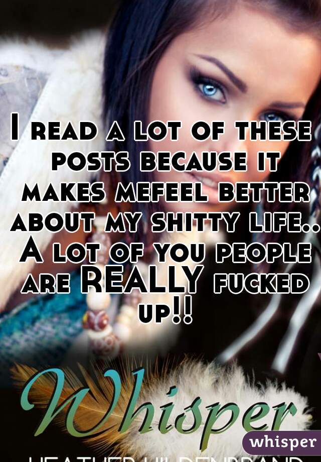 I read a lot of these posts because it makes mefeel better about my shitty life.. A lot of you people are REALLY fucked up!!