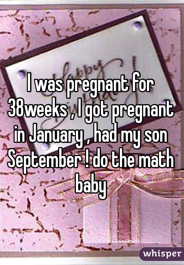 I was pregnant for 38weeks , I got pregnant in January , had my son September ! do the math baby 