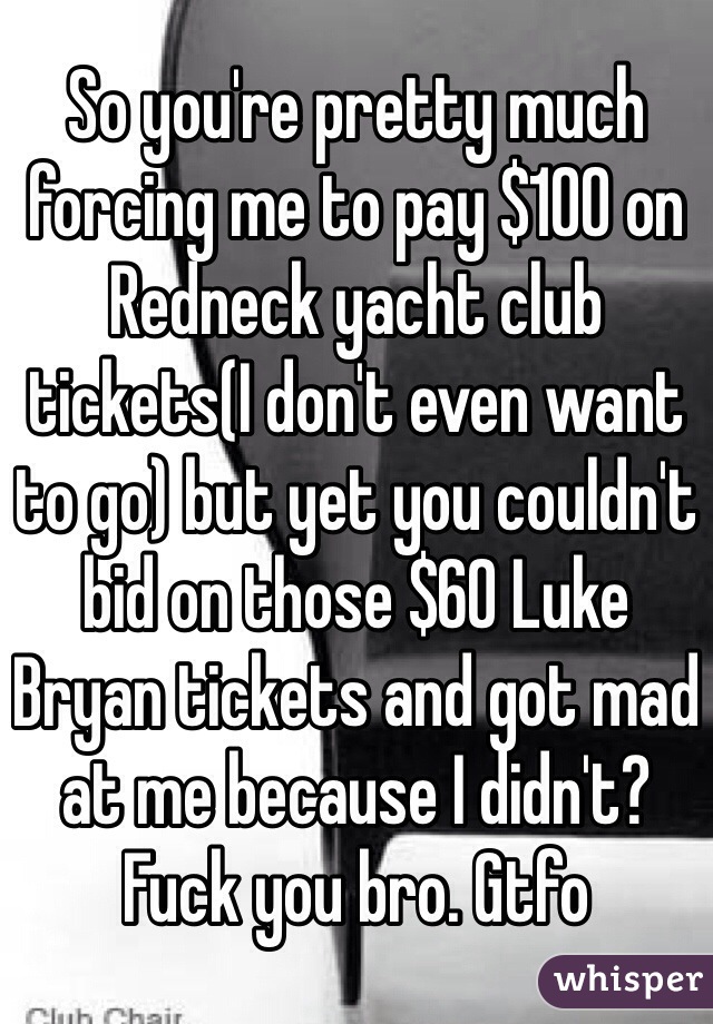 So you're pretty much forcing me to pay $100 on Redneck yacht club tickets(I don't even want to go) but yet you couldn't bid on those $60 Luke Bryan tickets and got mad at me because I didn't? Fuck you bro. Gtfo
