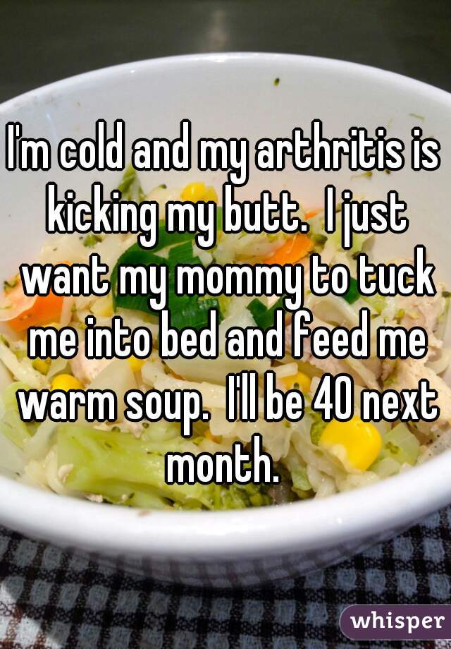 I'm cold and my arthritis is kicking my butt.  I just want my mommy to tuck me into bed and feed me warm soup.  I'll be 40 next month. 