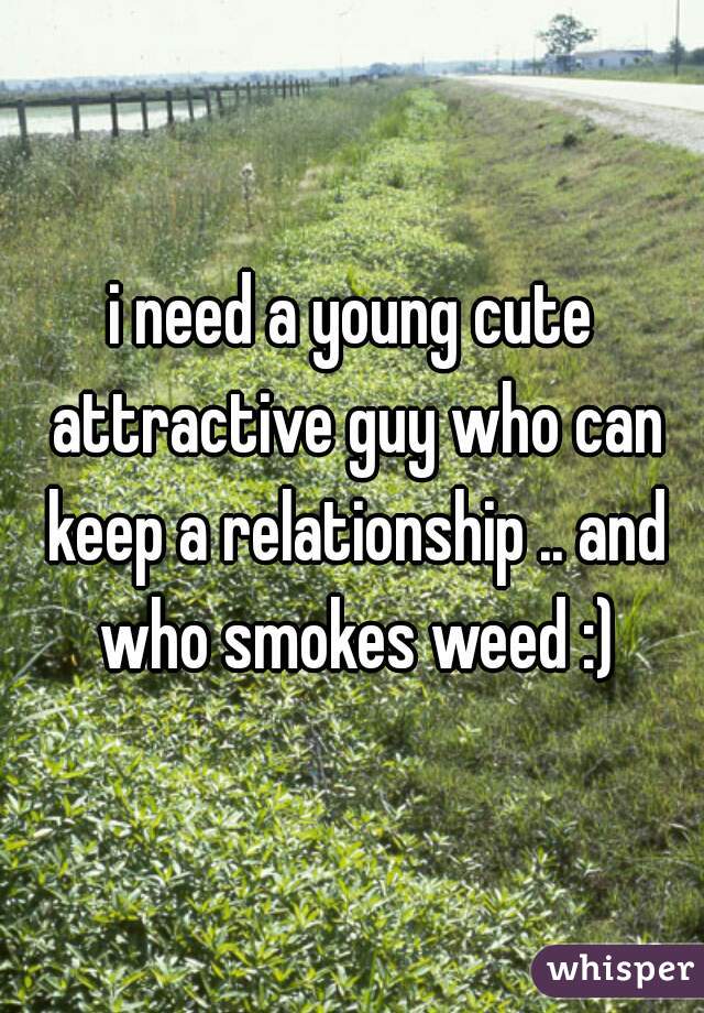 i need a young cute attractive guy who can keep a relationship .. and who smokes weed :)