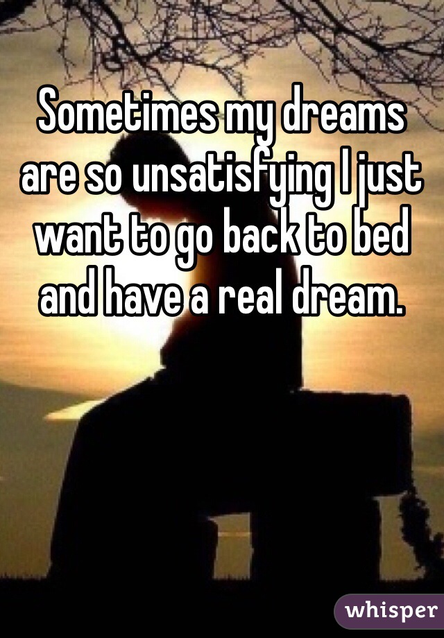 Sometimes my dreams are so unsatisfying I just want to go back to bed and have a real dream.