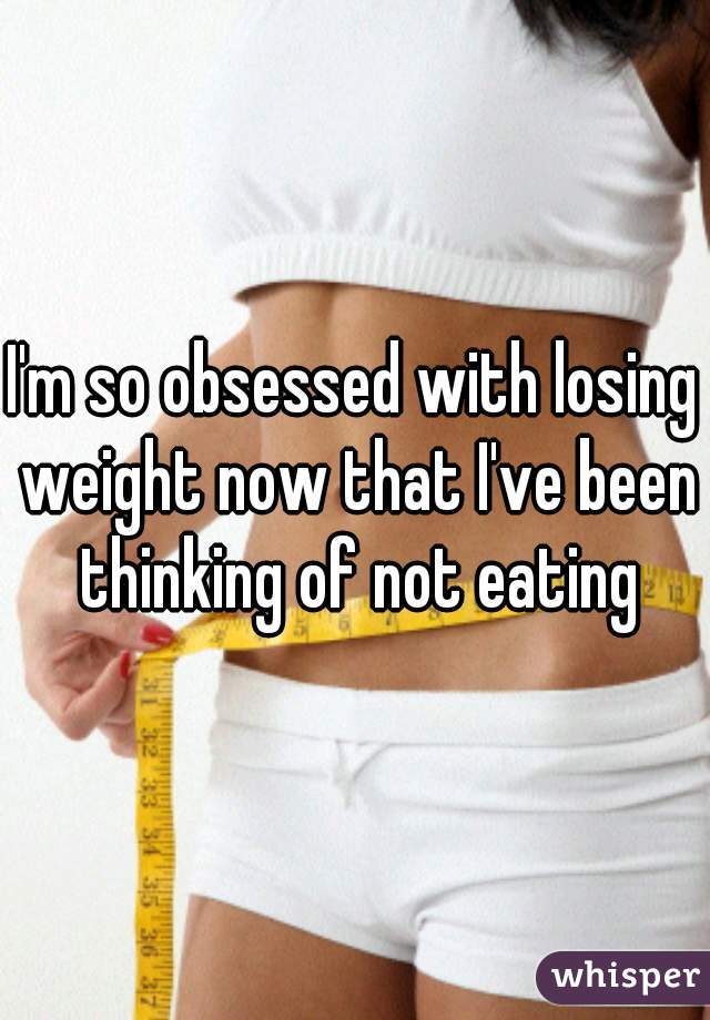 I'm so obsessed with losing weight now that I've been thinking of not eating